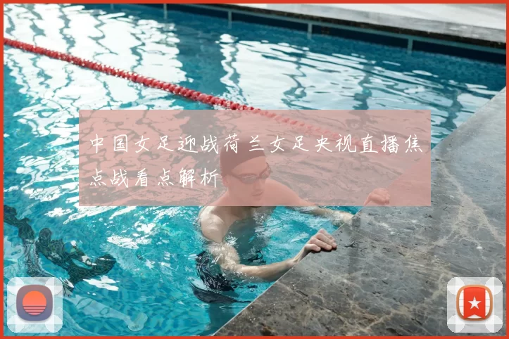 中国女足迎战荷兰女足央视直播焦点战看点解析