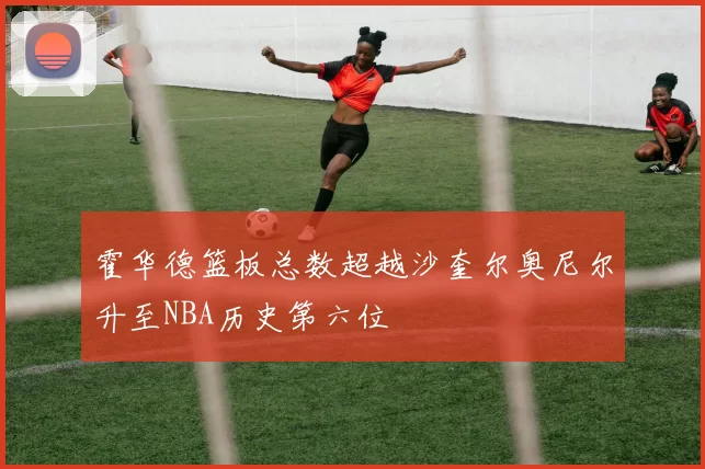 霍华德篮板总数超越沙奎尔奥尼尔升至NBA历史第六位