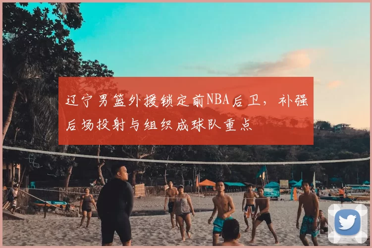 辽宁男篮外援锁定前NBA后卫，补强后场投射与组织成球队重点