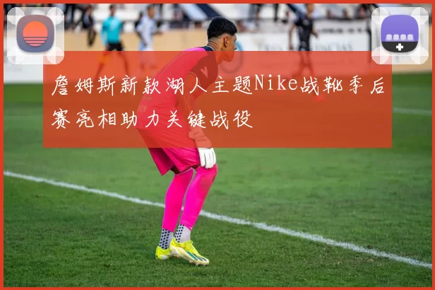 詹姆斯新款湖人主题Nike战靴季后赛亮相助力关键战役