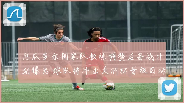 厄瓜多尔国家队教练调整后备战计划曝光 球队将冲击美洲杯晋级目标