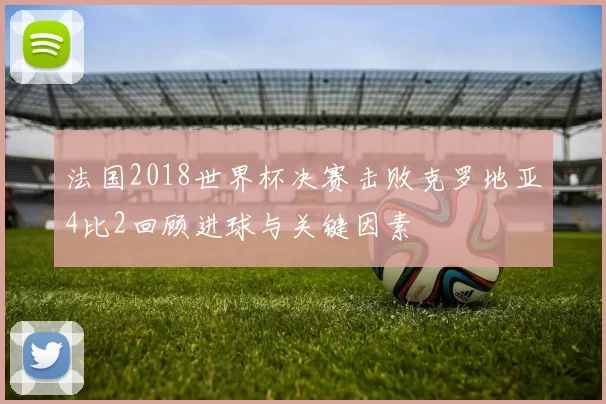 法国2018世界杯决赛击败克罗地亚4比2回顾进球与关键因素