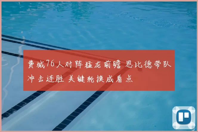 费城76人对阵猛龙前瞻 恩比德带队冲击连胜 关键轮换成看点