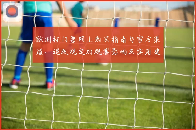 欧洲杯门票网上购买指南与官方渠道、退改规定对观赛影响及实用建议
