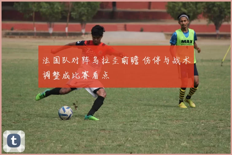 法国队对阵乌拉圭前瞻 伤停与战术调整成比赛看点