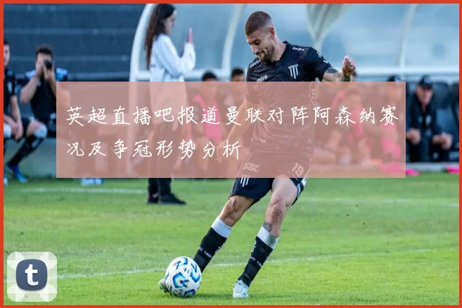 英超直播吧报道曼联对阵阿森纳赛况及争冠形势分析