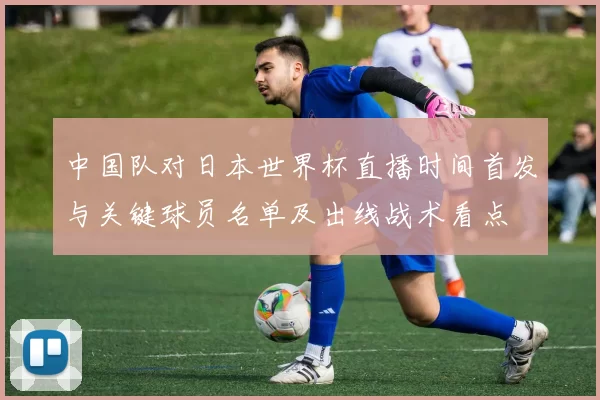 中国队对日本世界杯直播时间首发与关键球员名单及出线战术看点