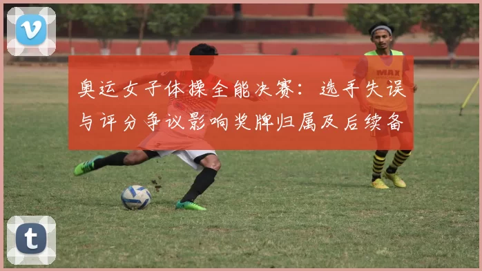 奥运女子体操全能决赛：选手失误与评分争议影响奖牌归属及后续备战