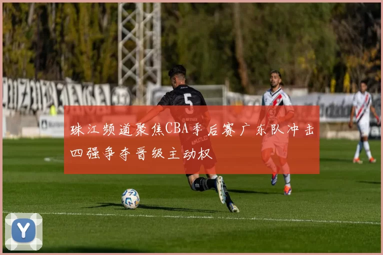 珠江频道聚焦CBA季后赛广东队冲击四强争夺晋级主动权