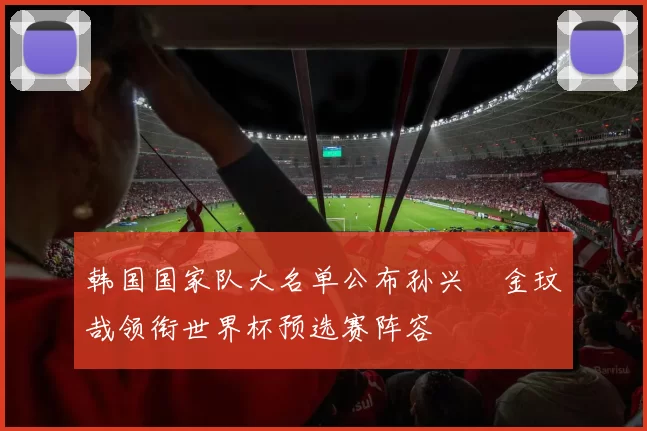 韩国国家队大名单公布孙兴慜金玟哉领衔世界杯预选赛阵容