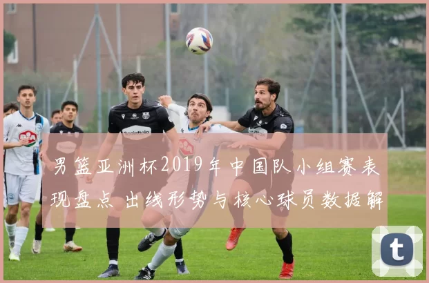 男篮亚洲杯2019年中国队小组赛表现盘点 出线形势与核心球员数据解读