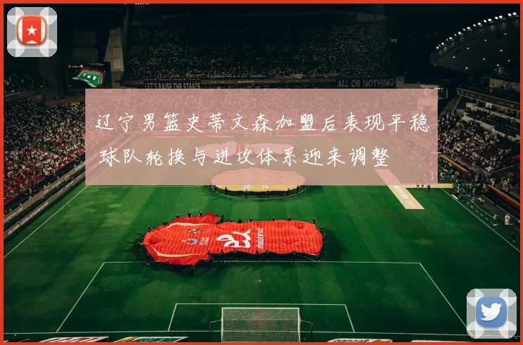 辽宁男篮史蒂文森加盟后表现平稳 球队轮换与进攻体系迎来调整