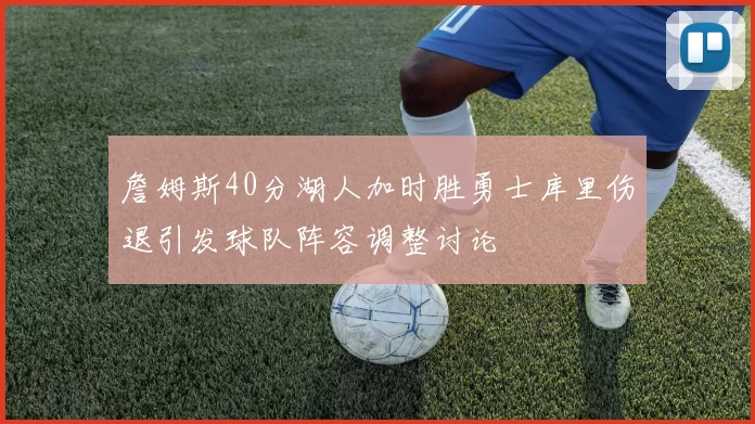 詹姆斯40分湖人加时胜勇士库里伤退引发球队阵容调整讨论