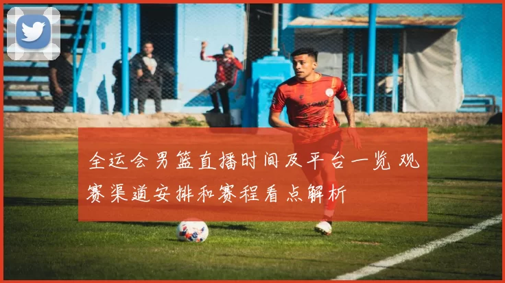 全运会男篮直播时间及平台一览 观赛渠道安排和赛程看点解析