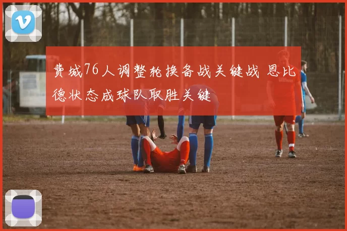 费城76人调整轮换备战关键战 恩比德状态成球队取胜关键