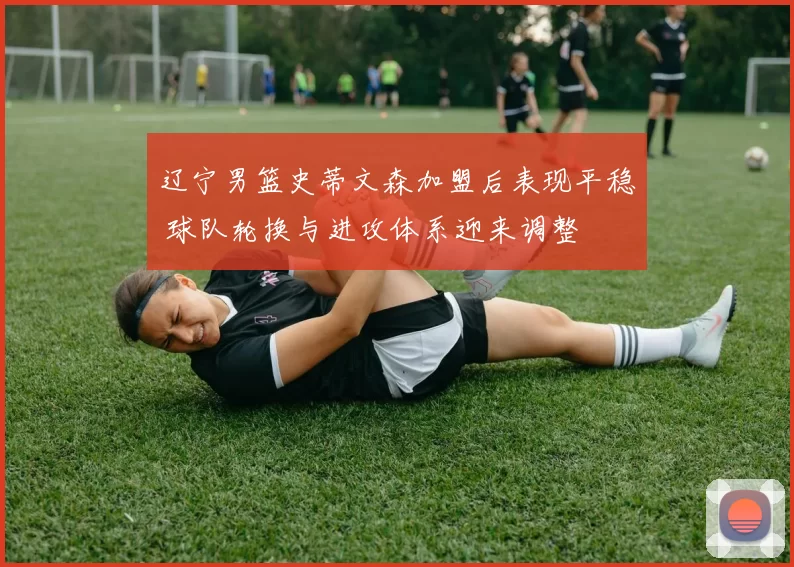 辽宁男篮史蒂文森加盟后表现平稳 球队轮换与进攻体系迎来调整