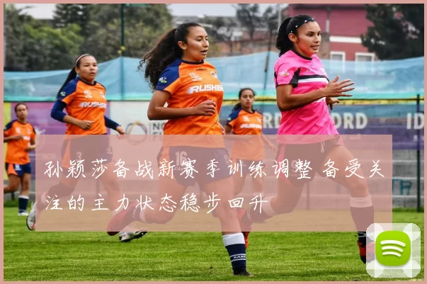 孙颖莎备战新赛季训练调整 备受关注的主力状态稳步回升