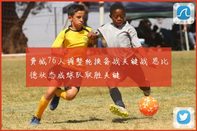 费城76人调整轮换备战关键战 恩比德状态成球队取胜关键