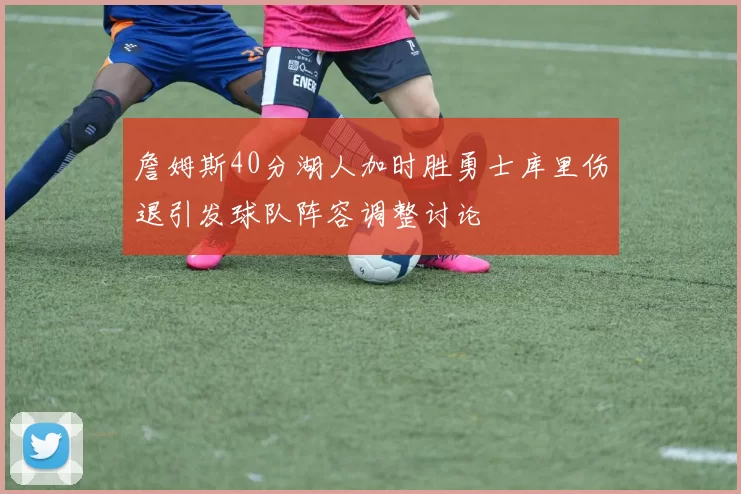 詹姆斯40分湖人加时胜勇士库里伤退引发球队阵容调整讨论