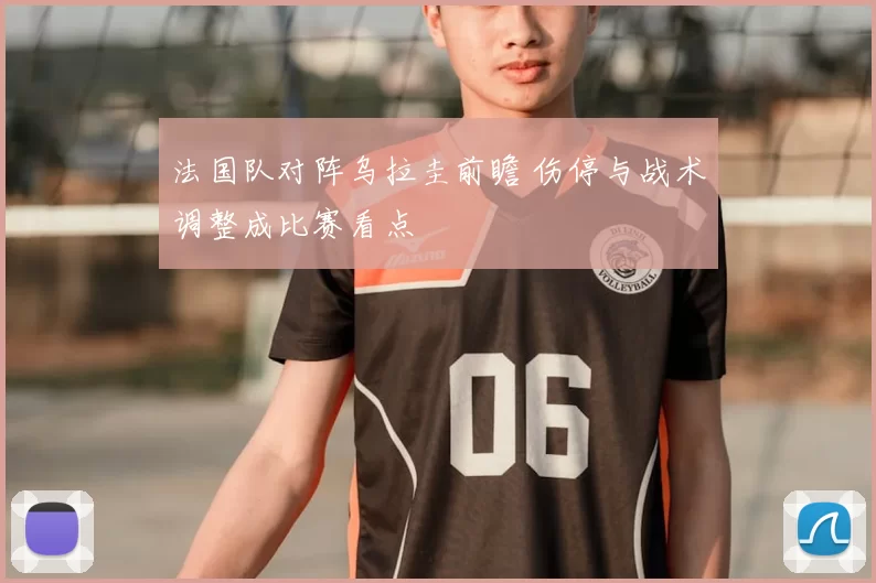 法国队对阵乌拉圭前瞻 伤停与战术调整成比赛看点