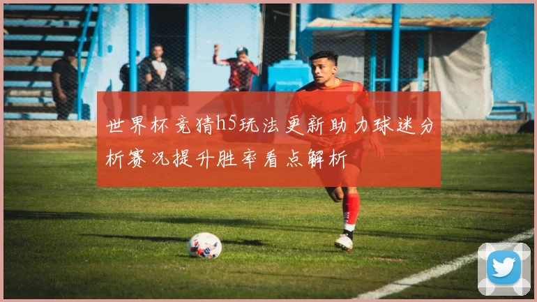 世界杯竞猜h5玩法更新助力球迷分析赛况提升胜率看点解析