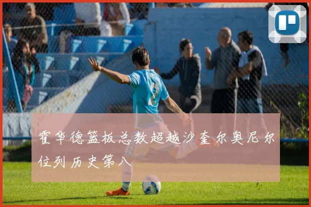 霍华德篮板总数超越沙奎尔奥尼尔位列历史第八