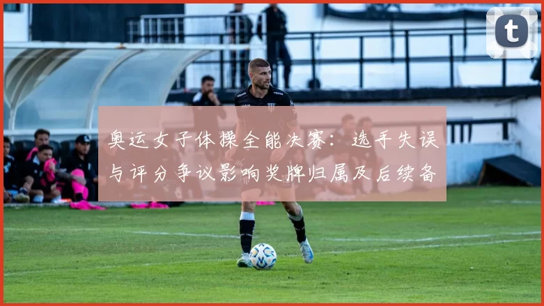 奥运女子体操全能决赛：选手失误与评分争议影响奖牌归属及后续备战