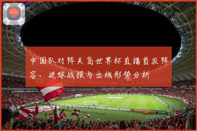 中国队对阵关岛世界杯直播首发阵容、进球战报与出线形势分析