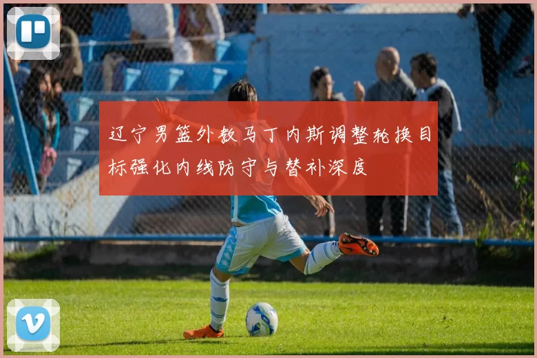 辽宁男篮外教马丁内斯调整轮换目标强化内线防守与替补深度