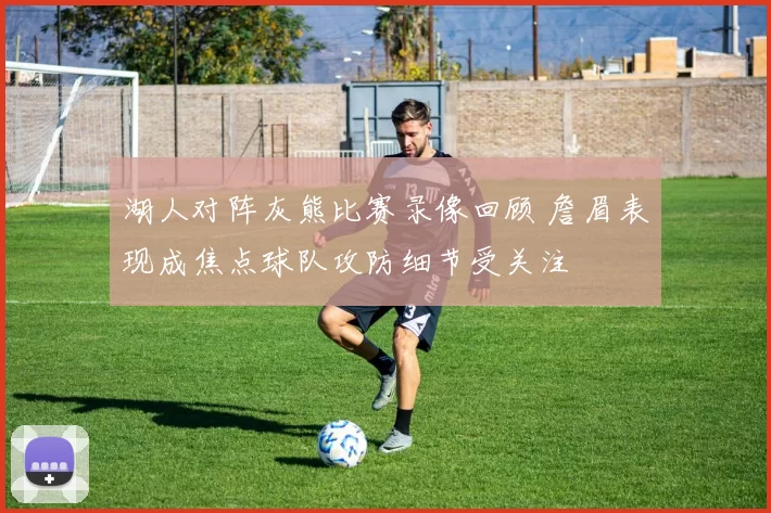 湖人对阵灰熊比赛录像回顾 詹眉表现成焦点球队攻防细节受关注