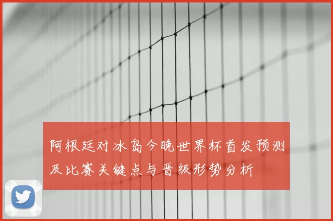 阿根廷对冰岛今晚世界杯首发预测及比赛关键点与晋级形势分析