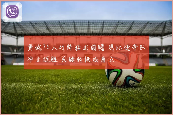 费城76人对阵猛龙前瞻 恩比德带队冲击连胜 关键轮换成看点