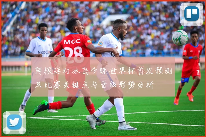 阿根廷对冰岛今晚世界杯首发预测及比赛关键点与晋级形势分析