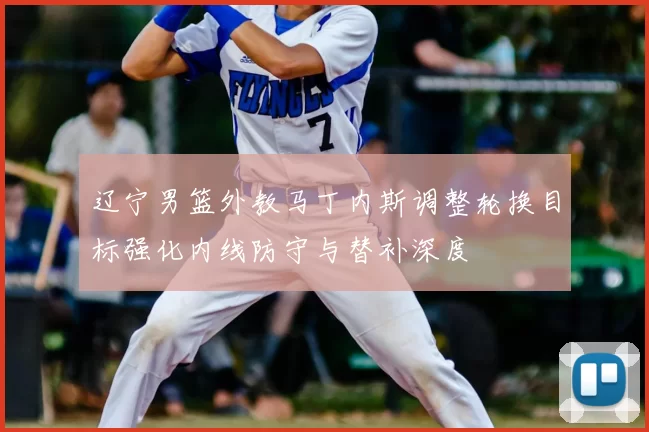 辽宁男篮外教马丁内斯调整轮换目标强化内线防守与替补深度