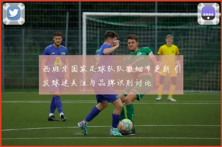 西班牙国家足球队队徽细节更新 引发球迷关注与品牌识别讨论