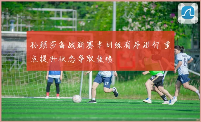 孙颖莎备战新赛季训练有序进行 重点提升状态争取佳绩